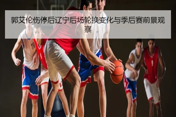 郭艾伦伤停后辽宁后场轮换变化与季后赛前景观察